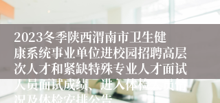 2023冬季陕西渭南市卫生健康系统事业单位进校园招聘高层次人才和紧缺特殊专业人才面试人员面试成绩、进入体检人员情况及体检安排公告