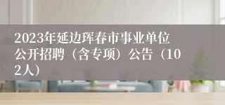 2023年延边珲春市事业单位公开招聘（含专项）公告（102人）