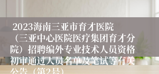  2023海南三亚市育才医院（三亚中心医院医疗集团育才分院）招聘编外专业技术人员资格初审通过人员名单及笔试等有关公告（第2号）