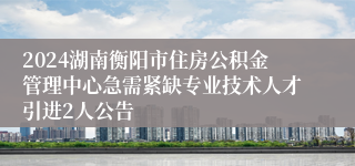 2024湖南衡阳市住房公积金管理中心急需紧缺专业技术人才引进2人公告