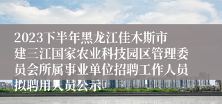 2023下半年黑龙江佳木斯市建三江国家农业科技园区管理委员会所属事业单位招聘工作人员拟聘用人员公示