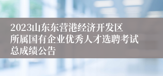 2023山东东营港经济开发区所属国有企业优秀人才选聘考试总成绩公告