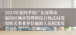 2023年第四季度广东深圳市福田区城市管理和综合执法局选用机关事业单位辅助人员拟选用公示公告