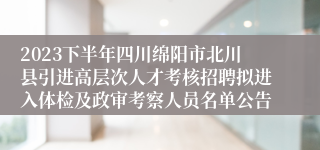 2023下半年四川绵阳市北川县引进高层次人才考核招聘拟进入体检及政审考察人员名单公告