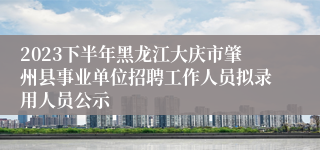 2023下半年黑龙江大庆市肇州县事业单位招聘工作人员拟录用人员公示