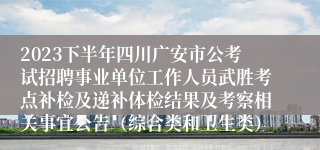 2023下半年四川广安市公考试招聘事业单位工作人员武胜考点补检及递补体检结果及考察相关事宜公告（综合类和卫生类）