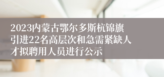 2023内蒙古鄂尔多斯杭锦旗引进22名高层次和急需紧缺人才拟聘用人员进行公示