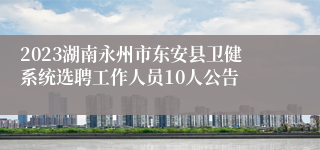 2023湖南永州市东安县卫健系统选聘工作人员10人公告