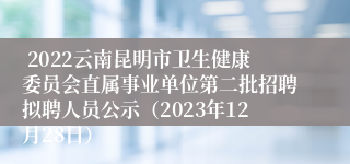  2022云南昆明市卫生健康委员会直属事业单位第二批招聘拟聘人员公示（2023年12月28日）