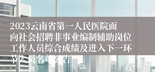 2023云南省第一人民医院面向社会招聘非事业编制辅助岗位工作人员综合成绩及进入下一环节人员名单公告