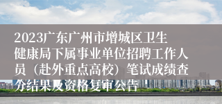 2023广东广州市增城区卫生健康局下属事业单位招聘工作人员（赴外重点高校）笔试成绩查分结果及资格复审公告