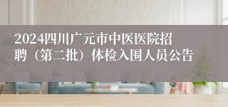 2024四川广元市中医医院招聘（第二批）体检入围人员公告