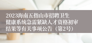 2023海南五指山市招聘卫生健康系统急需紧缺人才资格初审结果等有关事项公告（第2号）