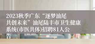 2023秋季广东“逐梦汕尾 共创未来”汕尾陆丰市卫生健康系统(市医共体)招聘81人公告