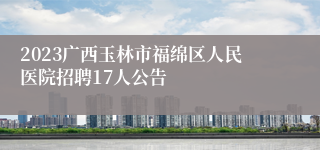 2023广西玉林市福绵区人民医院招聘17人公告