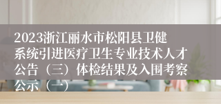 2023浙江丽水市松阳县卫健系统引进医疗卫生专业技术人才公告（三）体检结果及入围考察公示（一）