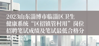 2023山东淄博市临淄区卫生健康系统“区招镇管村用”岗位招聘笔试成绩及笔试最低合格分数线公告