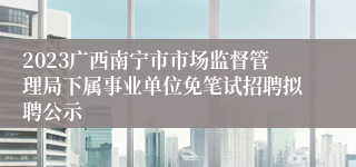 2023广西南宁市市场监督管理局下属事业单位免笔试招聘拟聘公示