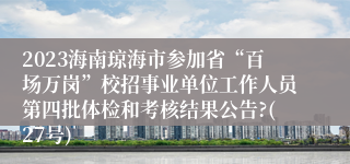 2023海南琼海市参加省“百场万岗”校招事业单位工作人员第四批体检和考核结果公告?(27号)