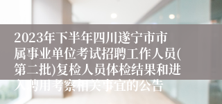 2023年下半年四川遂宁市市属事业单位考试招聘工作人员(第二批)复检人员体检结果和进入聘用考察相关事宜的公告