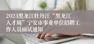 2023黑龙江牡丹江“黑龙江人才周”宁安市事业单位招聘工作人员面试通知