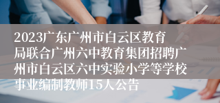 2023广东广州市白云区教育局联合广州六中教育集团招聘广州市白云区六中实验小学等学校事业编制教师15人公告