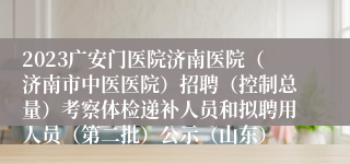 2023广安门医院济南医院（济南市中医医院）招聘（控制总量）考察体检递补人员和拟聘用人员（第二批）公示（山东）