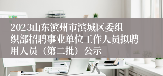 2023山东滨州市滨城区委组织部招聘事业单位工作人员拟聘用人员（第二批）公示