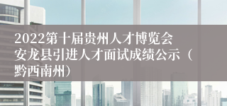 2022第十届贵州人才博览会安龙县引进人才面试成绩公示（黔西南州）