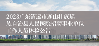 2023广东清远市连山壮族瑶族自治县人民医院招聘事业单位工作人员体检公告