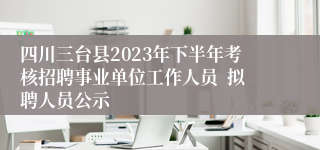 四川三台县2023年下半年考核招聘事业单位工作人员  拟聘人员公示