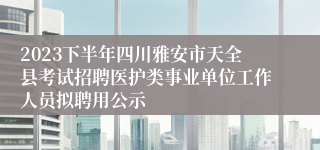 2023下半年四川雅安市天全县考试招聘医护类事业单位工作人员拟聘用公示