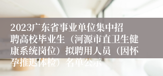 2023广东省事业单位集中招聘高校毕业生（河源市直卫生健康系统岗位）拟聘用人员（因怀孕推迟体检）名单公示