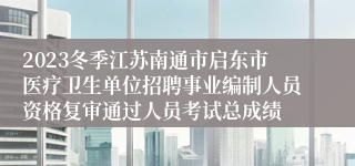 2023冬季江苏南通市启东市医疗卫生单位招聘事业编制人员资格复审通过人员考试总成绩