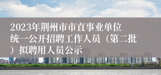 2023年荆州市市直事业单位统一公开招聘工作人员（第二批）拟聘用人员公示