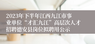 2023年下半年江西九江市事业单位“才汇九江”高层次人才招聘德安县岗位拟聘用公示