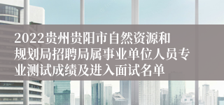 2022贵州贵阳市自然资源和规划局招聘局属事业单位人员专业测试成绩及进入面试名单