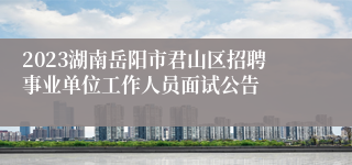 2023湖南岳阳市君山区招聘事业单位工作人员面试公告