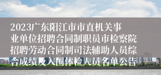 2023广东阳江市市直机关事业单位招聘合同制职员市检察院招聘劳动合同制司法辅助人员综合成绩及入围体检人员名单公告