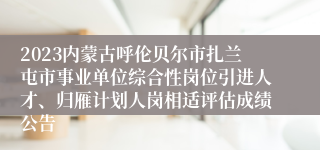 2023内蒙古呼伦贝尔市扎兰屯市事业单位综合性岗位引进人才、归雁计划人岗相适评估成绩公告