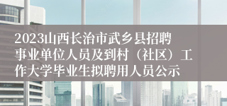 2023山西长治市武乡县招聘事业单位人员及到村（社区）工作大学毕业生拟聘用人员公示