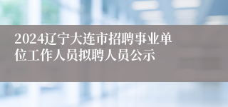 2024辽宁大连市招聘事业单位工作人员拟聘人员公示