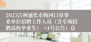 2023吉林通化市梅河口市事业单位招聘工作人员（含专项招聘高校毕业生）（4号公告）总成绩查询通知