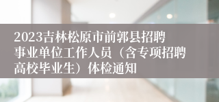 2023吉林松原市前郭县招聘事业单位工作人员（含专项招聘高校毕业生）体检通知