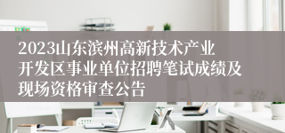 2023山东滨州高新技术产业开发区事业单位招聘笔试成绩及现场资格审查公告