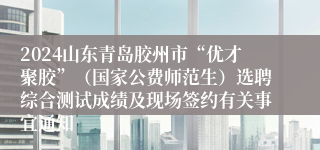 2024山东青岛胶州市“优才聚胶”（国家公费师范生）选聘综合测试成绩及现场签约有关事宜通知