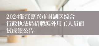 2024浙江嘉兴市南湖区综合行政执法局招聘编外用工人员面试成绩公告