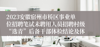 2023安徽宿州市桥区事业单位招聘笔试未聘用人员招聘村级“选青”后备干部体检结论及体检递补有关事项通知（一）