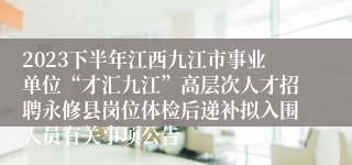 2023下半年江西九江市事业单位“才汇九江”高层次人才招聘永修县岗位体检后递补拟入围人员有关事项公告