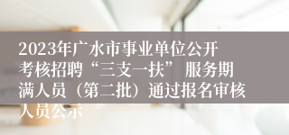 2023年广水市事业单位公开考核招聘“三支一扶” 服务期满人员（第二批）通过报名审核人员公示